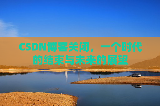 CSDN博客关闭，一个时代的结束与未来的展望